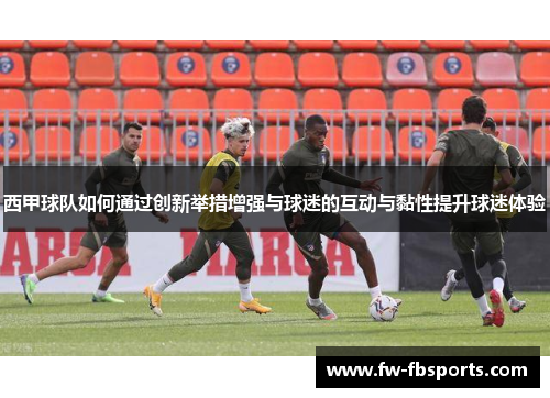 西甲球队如何通过创新举措增强与球迷的互动与黏性提升球迷体验 西甲球队如何通过创新举措增强与球迷的互动与黏性提升球迷体验
