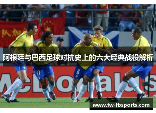 阿根廷与巴西足球对抗史上的六大经典战役解析 阿根廷与巴西足球对抗史上的六大经典战役解析