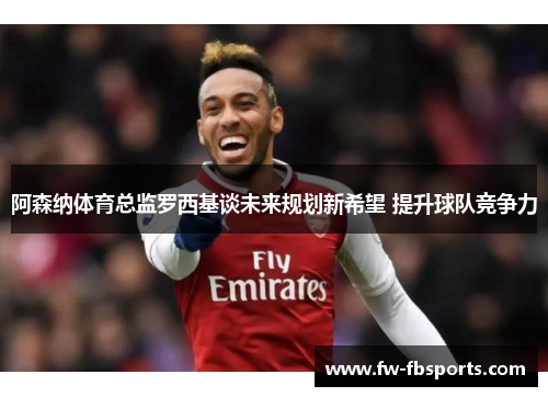 阿森纳体育总监罗西基谈未来规划新希望 提升球队竞争力
