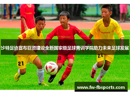 沙特足协宣布巨资建设全新国家级足球青训学院助力未来足球发展 沙特足协宣布巨资建设全新国家级足球青训学院助力未来足球发展
