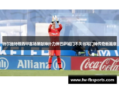 特尔施特根西甲客场屡献神扑力保巴萨城门不失书写门神传奇新篇章