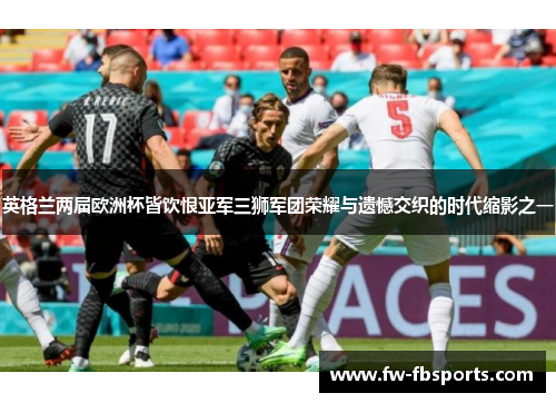 英格兰两届欧洲杯皆饮恨亚军三狮军团荣耀与遗憾交织的时代缩影之一