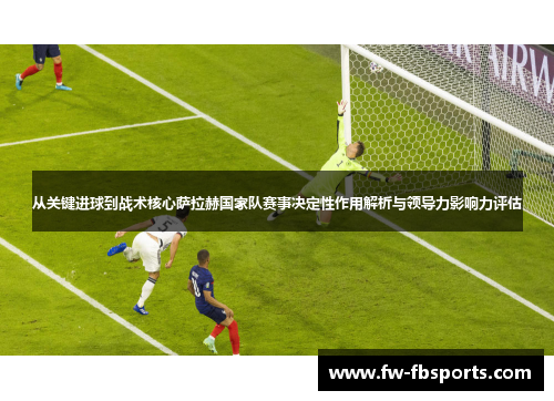 从关键进球到战术核心萨拉赫国家队赛事决定性作用解析与领导力影响力评估