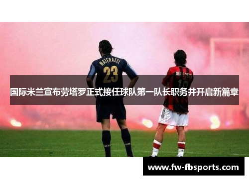 国际米兰宣布劳塔罗正式接任球队第一队长职务并开启新篇章